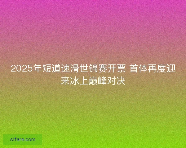 2025年短道速滑世锦赛开票 首体再度迎来冰上巅峰对决