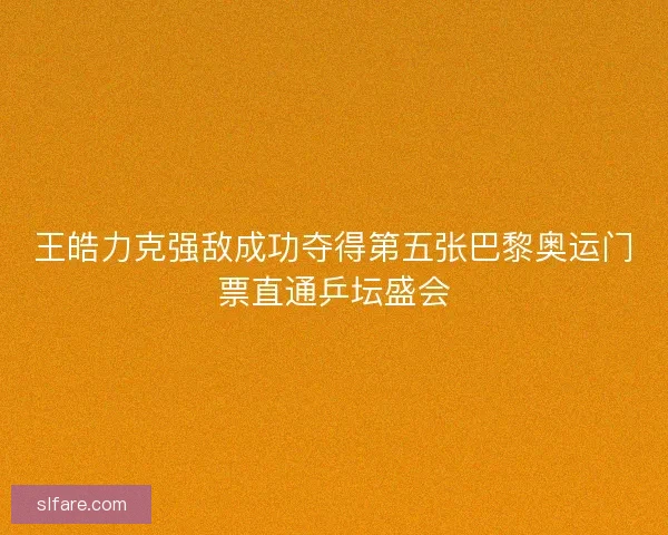 王皓力克强敌成功夺得第五张巴黎奥运门票直通乒坛盛会