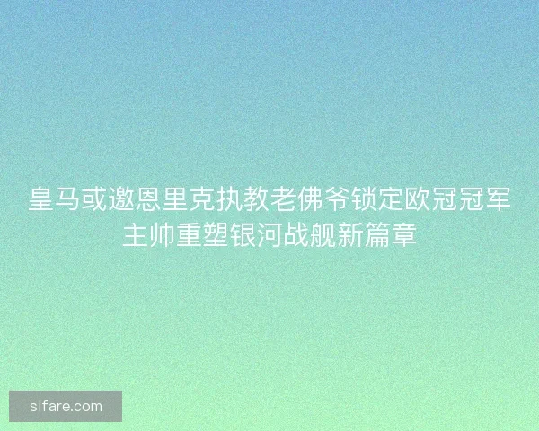 皇马或邀恩里克执教老佛爷锁定欧冠冠军主帅重塑银河战舰新篇章