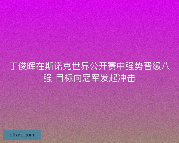 丁俊晖在斯诺克世界公开赛中强势晋级八强 目标向冠军发起冲击
