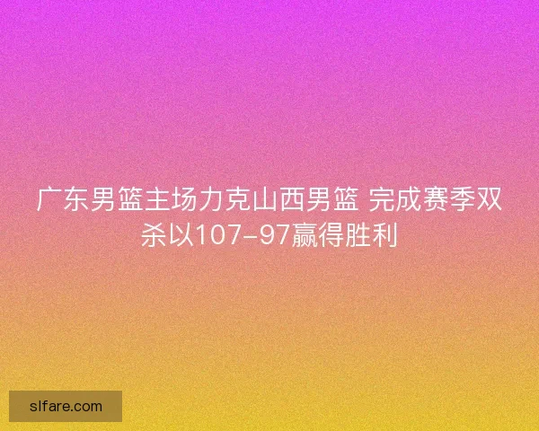 广东男篮主场力克山西男篮 完成赛季双杀以107-97赢得胜利