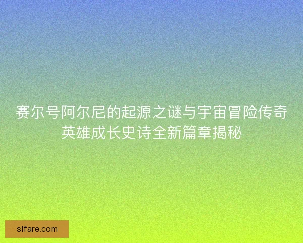 赛尔号阿尔尼的起源之谜与宇宙冒险传奇英雄成长史诗全新篇章揭秘