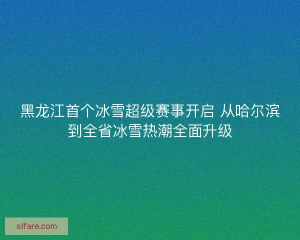 黑龙江首个冰雪超级赛事开启 从哈尔滨到全省冰雪热潮全面升级