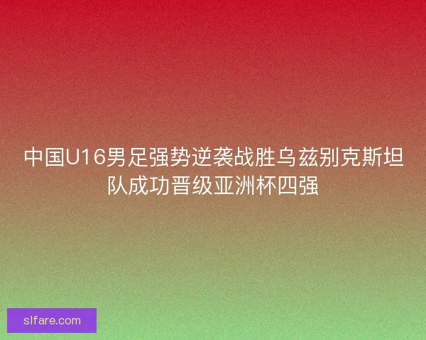 中国U16男足强势逆袭战胜乌兹别克斯坦队成功晋级亚洲杯四强