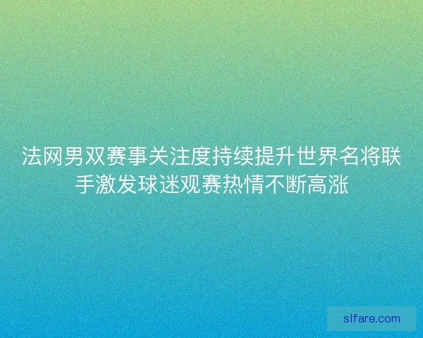 法网男双赛事关注度持续提升世界名将联手激发球迷观赛热情不断高涨