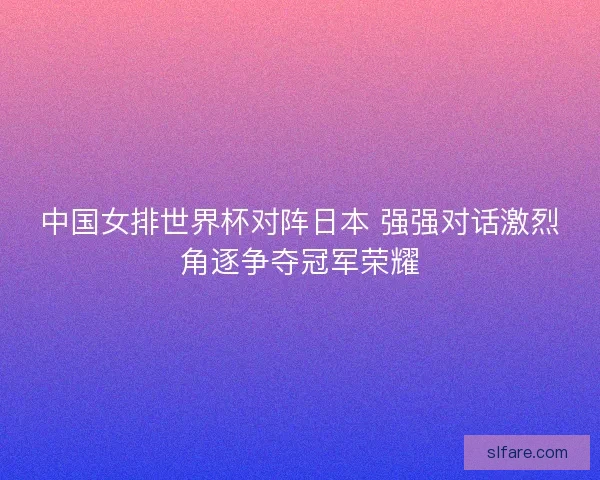 中国女排世界杯对阵日本 强强对话激烈角逐争夺冠军荣耀