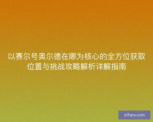 以赛尔号奥尔德在哪为核心的全方位获取位置与挑战攻略解析详解指南