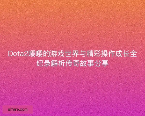 Dota2嘤嘤的游戏世界与精彩操作成长全纪录解析传奇故事分享