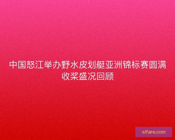 中国怒江举办野水皮划艇亚洲锦标赛圆满收桨盛况回顾